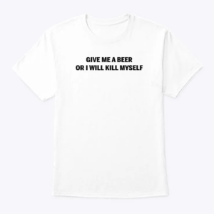 give me a beer or i will kill myself t shirt
